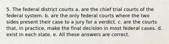 5. The federal district courts a. are the chief trial courts of the federal system. b. are the only federal courts where the two sides present their case to a jury for a verdict. c. are the courts that, in practice, make the final decision in most federal cases. d. exist in each state. e. All these answers are correct.