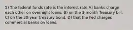 5) The federal funds rate is the interest rate A) banks charge each other on overnight loans. B) on the 3-month Treasury bill. C) on the 30-year treasury bond. D) that the Fed charges commercial banks on loans.