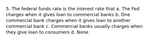 5. The federal funds rate is the interest rate that a. The Fed charges when it gives loan to commercial banks b. One commercial bank charges when it gives loan to another commercial bank c. Commercial banks usually charges when they give loan to consumers d. None