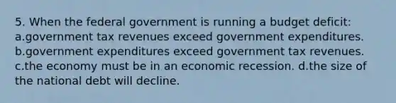 5. When the federal government is running a budget deficit: a.government tax revenues exceed government expenditures. b.government expenditures exceed government tax revenues. c.the economy must be in an economic recession. d.the size of the national debt will decline.