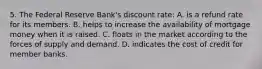 5. The Federal Reserve Bank's discount rate: A. is a refund rate for its members. B. helps to increase the availability of mortgage money when it is raised. C. floats in the market according to the forces of supply and demand. D. indicates the cost of credit for member banks.