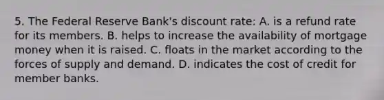 5. The Federal Reserve Bank's discount rate: A. is a refund rate for its members. B. helps to increase the availability of mortgage money when it is raised. C. floats in the market according to the forces of supply and demand. D. indicates the cost of credit for member banks.