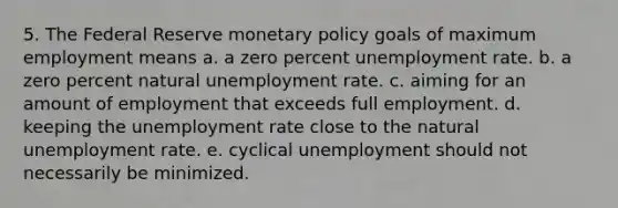 5. The Federal Reserve monetary policy goals of maximum employment means a. a zero percent unemployment rate. b. a zero percent natural unemployment rate. c. aiming for an amount of employment that exceeds full employment. d. keeping the unemployment rate close to the natural unemployment rate. e. cyclical unemployment should not necessarily be minimized.