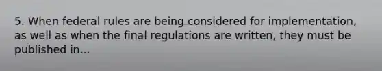 5. When federal rules are being considered for implementation, as well as when the final regulations are written, they must be published in...