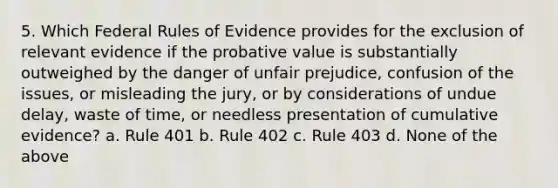 5. Which Federal Rules of Evidence provides for the exclusion of relevant evidence if the probative value is substantially outweighed by the danger of unfair prejudice, confusion of the issues, or misleading the jury, or by considerations of undue delay, waste of time, or needless presentation of cumulative evidence? a. Rule 401 b. Rule 402 c. Rule 403 d. None of the above