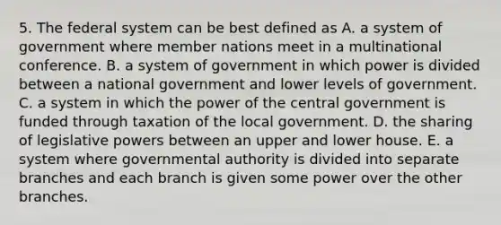 5. The federal system can be best defined as A. a system of government where member nations meet in a multinational conference. B. a system of government in which power is divided between a national government and lower levels of government. C. a system in which the power of the central government is funded through taxation of the local government. D. the sharing of legislative powers between an upper and lower house. E. a system where governmental authority is divided into separate branches and each branch is given some power over the other branches.