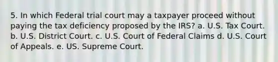 5. In which Federal trial court may a taxpayer proceed without paying the tax deficiency proposed by the IRS? a. U.S. Tax Court. b. U.S. District Court. c. U.S. Court of Federal Claims d. U.S. Court of Appeals. e. US. Supreme Court.