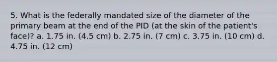 5. What is the federally mandated size of the diameter of the primary beam at the end of the PID (at the skin of the patient's face)? a. 1.75 in. (4.5 cm) b. 2.75 in. (7 cm) c. 3.75 in. (10 cm) d. 4.75 in. (12 cm)