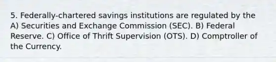 5. Federally-chartered savings institutions are regulated by the A) Securities and Exchange Commission (SEC). B) Federal Reserve. C) Office of Thrift Supervision (OTS). D) Comptroller of the Currency.