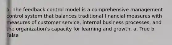 5. The feedback control model is a comprehensive management control system that balances traditional financial measures with measures of customer service, internal business processes, and the organization's capacity for learning and growth. a. True b. False