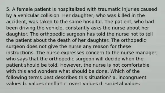 5. A female patient is hospitalized with traumatic injuries caused by a vehicular collision. Her daughter, who was killed in the accident, was taken to the same hospital. The patient, who had been driving the vehicle, constantly asks the nurse about her daughter. The orthopedic surgeon has told the nurse not to tell the patient about the death of her daughter. The orthopedic surgeon does not give the nurse any reason for these instructions. The nurse expresses concern to the nurse manager, who says that the orthopedic surgeon will decide when the patient should be told. However, the nurse is not comfortable with this and wonders what should be done. Which of the following terms best describes this situation? a. incongruent values b. values conflict c. overt values d. societal values