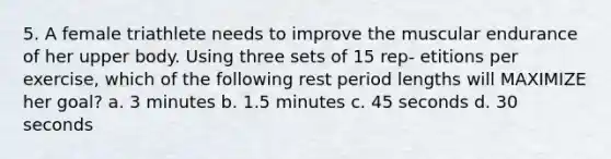 5. A female triathlete needs to improve the muscular endurance of her upper body. Using three sets of 15 rep- etitions per exercise, which of the following rest period lengths will MAXIMIZE her goal? a. 3 minutes b. 1.5 minutes c. 45 seconds d. 30 seconds