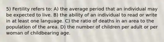 5) Fertility refers to: A) the average period that an individual may be expected to live. B) the ability of an individual to read or write in at least one language. C) the ratio of deaths in an area to the population of the area. D) the number of children per adult or per woman of childbearing age.