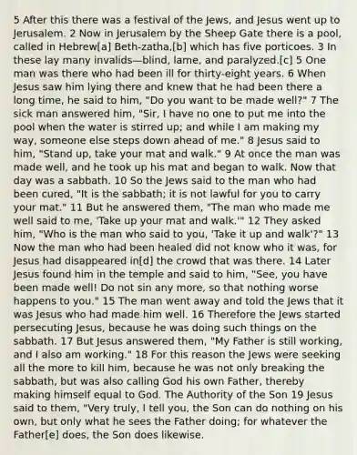 5 After this there was a festival of the Jews, and Jesus went up to Jerusalem. 2 Now in Jerusalem by the Sheep Gate there is a pool, called in Hebrew[a] Beth-zatha,[b] which has five porticoes. 3 In these lay many invalids—blind, lame, and paralyzed.[c] 5 One man was there who had been ill for thirty-eight years. 6 When Jesus saw him lying there and knew that he had been there a long time, he said to him, "Do you want to be made well?" 7 The sick man answered him, "Sir, I have no one to put me into the pool when the water is stirred up; and while I am making my way, someone else steps down ahead of me." 8 Jesus said to him, "Stand up, take your mat and walk." 9 At once the man was made well, and he took up his mat and began to walk. Now that day was a sabbath. 10 So the Jews said to the man who had been cured, "It is the sabbath; it is not lawful for you to carry your mat." 11 But he answered them, "The man who made me well said to me, 'Take up your mat and walk.'" 12 They asked him, "Who is the man who said to you, 'Take it up and walk'?" 13 Now the man who had been healed did not know who it was, for Jesus had disappeared in[d] the crowd that was there. 14 Later Jesus found him in the temple and said to him, "See, you have been made well! Do not sin any more, so that nothing worse happens to you." 15 The man went away and told the Jews that it was Jesus who had made him well. 16 Therefore the Jews started persecuting Jesus, because he was doing such things on the sabbath. 17 But Jesus answered them, "My Father is still working, and I also am working." 18 For this reason the Jews were seeking all the more to kill him, because he was not only breaking the sabbath, but was also calling God his own Father, thereby making himself equal to God. The Authority of the Son 19 Jesus said to them, "Very truly, I tell you, the Son can do nothing on his own, but only what he sees the Father doing; for whatever the Father[e] does, the Son does likewise.