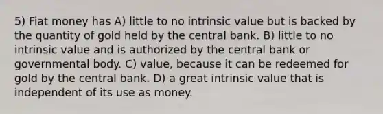 5) Fiat money has A) little to no intrinsic value but is backed by the quantity of gold held by the central bank. B) little to no intrinsic value and is authorized by the central bank or governmental body. C) value, because it can be redeemed for gold by the central bank. D) a great intrinsic value that is independent of its use as money.