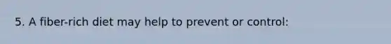 5. A fiber-rich diet may help to prevent or control: