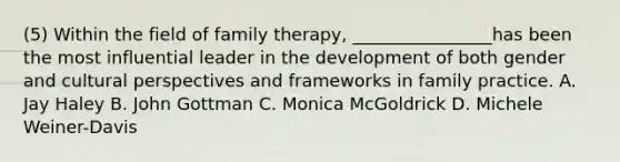 (5) Within the field of family therapy, ________________has been the most influential leader in the development of both gender and cultural perspectives and frameworks in family practice. A. Jay Haley B. John Gottman C. Monica McGoldrick D. Michele Weiner-Davis