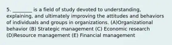 5. ________ is a field of study devoted to understanding, explaining, and ultimately improving the attitudes and behaviors of individuals and groups in organizations. (A)Organizational behavior (B) Strategic management (C) Economic research (D)Resource management (E) Financial management