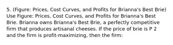 5. (Figure: Prices, Cost Curves, and Profits for Brianna's Best Brie) Use Figure: Prices, Cost Curves, and Profits for Brianna's Best Brie. Brianna owns Brianna's Best Brie, a perfectly competitive firm that produces artisanal cheeses. If the price of brie is P 2 and the firm is profit-maximizing, then the firm: