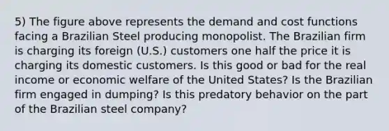 5) The figure above represents the demand and cost functions facing a Brazilian Steel producing monopolist. The Brazilian firm is charging its foreign (U.S.) customers one half the price it is charging its domestic customers. Is this good or bad for the real income or economic welfare of the United States? Is the Brazilian firm engaged in dumping? Is this predatory behavior on the part of the Brazilian steel company?