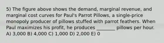 5) The figure above shows the demand, marginal revenue, and marginal cost curves for Paul's Parrot Pillows, a single-price monopoly producer of pillows stuffed with parrot feathers. When Paul maximizes his profit, he produces ________ pillows per hour. A) 3,000 B) 4,000 C) 1,000 D) 2,000 E) 0