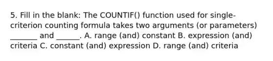 5. Fill in the blank: The COUNTIF() function used for single-criterion counting formula takes two arguments (or parameters) _______ and ______. A. range (and) constant B. expression (and) criteria C. constant (and) expression D. range (and) criteria