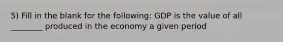 5) Fill in the blank for the following: GDP is the value of all ________ produced in the economy a given period