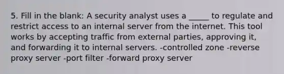 5. Fill in the blank: A security analyst uses a _____ to regulate and restrict access to an internal server from the internet. This tool works by accepting traffic from external parties, approving it, and forwarding it to internal servers. -controlled zone -reverse proxy server -port filter -forward proxy server