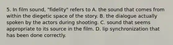 5. In film sound, "fidelity" refers to A. the sound that comes from within the diegetic space of the story. B. the dialogue actually spoken by the actors during shooting. C. sound that seems appropriate to its source in the film. D. lip synchronization that has been done correctly.