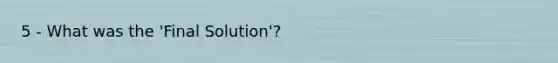 5 - What was the 'Final Solution'?