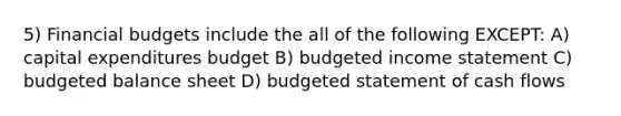 5) Financial budgets include the all of the following EXCEPT: A) capital expenditures budget B) budgeted income statement C) budgeted balance sheet D) budgeted statement of cash flows