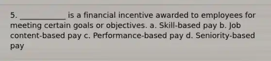 5. ____________ is a financial incentive awarded to employees for meeting certain goals or objectives. a. Skill-based pay b. Job content-based pay c. Performance-based pay d. Seniority-based pay