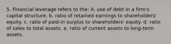 5. Financial leverage refers to the: A. use of debt in a firm's capital structure. b. ratio of retained earnings to shareholders' equity. c. ratio of paid-in surplus to shareholders' equity. d. ratio of sales to total assets. e. ratio of current assets to long-term assets.