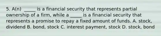 5. A(n) ​ _____ is a financial security that represents partial ownership of a​ firm, while a​ _____ is a financial security that represents a promise to repay a fixed amount of funds. ​A. stock, dividend B. bond, stock C. interest​ payment, stock D. stock, bond