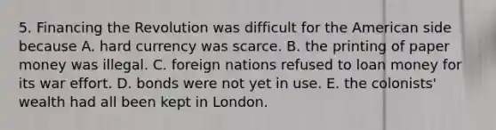 5. Financing the Revolution was difficult for the American side because A. hard currency was scarce. B. the printing of paper money was illegal. C. foreign nations refused to loan money for its war effort. D. bonds were not yet in use. E. the colonists' wealth had all been kept in London.