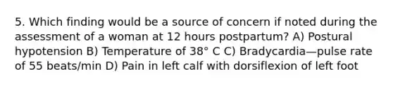 5. Which finding would be a source of concern if noted during the assessment of a woman at 12 hours postpartum? A) Postural hypotension B) Temperature of 38° C C) Bradycardia—pulse rate of 55 beats/min D) Pain in left calf with dorsiflexion of left foot