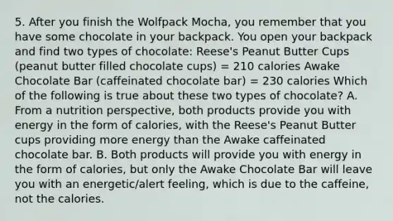 5. After you finish the Wolfpack Mocha, you remember that you have some chocolate in your backpack. You open your backpack and find two types of chocolate: Reese's Peanut Butter Cups (peanut butter filled chocolate cups) = 210 calories Awake Chocolate Bar (caffeinated chocolate bar) = 230 calories Which of the following is true about these two types of chocolate? A. From a nutrition perspective, both products provide you with energy in the form of calories, with the Reese's Peanut Butter cups providing more energy than the Awake caffeinated chocolate bar. B. Both products will provide you with energy in the form of calories, but only the Awake Chocolate Bar will leave you with an energetic/alert feeling, which is due to the caffeine, not the calories.