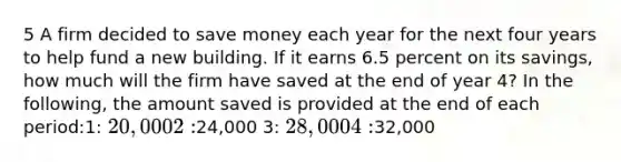 5 A firm decided to save money each year for the next four years to help fund a new building. If it earns 6.5 percent on its savings, how much will the firm have saved at the end of year 4? In the following, the amount saved is provided at the end of each period:1: 20,000 2:24,000 3: 28,000 4:32,000