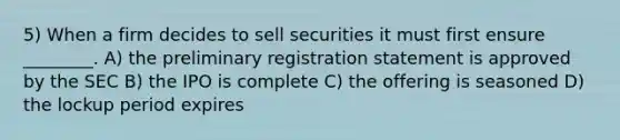 5) When a firm decides to sell securities it must first ensure ________. A) the preliminary registration statement is approved by the SEC B) the IPO is complete C) the offering is seasoned D) the lockup period expires