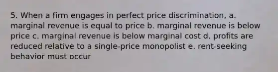 5. When a firm engages in perfect price discrimination, a. marginal revenue is equal to price b. marginal revenue is below price c. marginal revenue is below marginal cost d. profits are reduced relative to a single-price monopolist e. rent-seeking behavior must occur