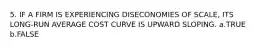 5. IF A FIRM IS EXPERIENCING DISECONOMIES OF SCALE, ITS LONG-RUN AVERAGE COST CURVE IS UPWARD SLOPING. a.TRUE b.FALSE