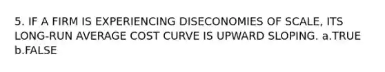 5. IF A FIRM IS EXPERIENCING DISECONOMIES OF SCALE, ITS LONG-RUN AVERAGE COST CURVE IS UPWARD SLOPING. a.TRUE b.FALSE