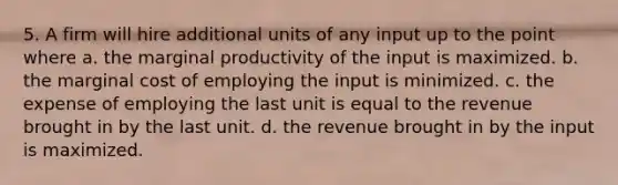 5. A firm will hire additional units of any input up to the point where a. the marginal productivity of the input is maximized. b. the marginal cost of employing the input is minimized. c. the expense of employing the last unit is equal to the revenue brought in by the last unit. d. the revenue brought in by the input is maximized.