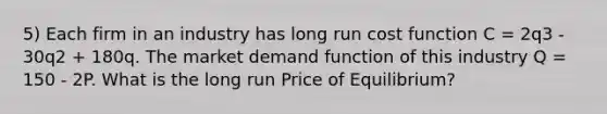 5) Each firm in an industry has long run cost function C = 2q3 - 30q2 + 180q. The market demand function of this industry Q = 150 - 2P. What is the long run Price of Equilibrium?