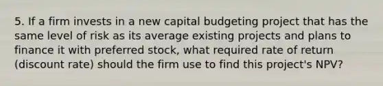 5. If a firm invests in a new capital budgeting project that has the same level of risk as its average existing projects and plans to finance it with preferred stock, what required rate of return (discount rate) should the firm use to find this project's NPV?