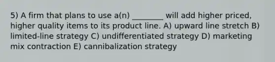 5) A firm that plans to use a(n) ________ will add higher priced, higher quality items to its product line. A) upward line stretch B) limited-line strategy C) undifferentiated strategy D) marketing mix contraction E) cannibalization strategy