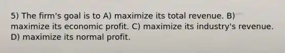 5) The firm's goal is to A) maximize its total revenue. B) maximize its economic profit. C) maximize its industry's revenue. D) maximize its normal profit.