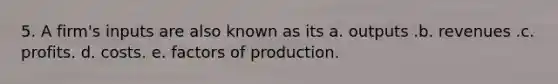 5. A firm's inputs are also known as its a. outputs .b. revenues .c. profits. d. costs. e. factors of production.