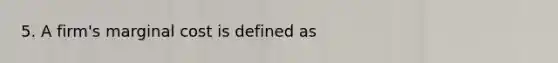 5. A firm's marginal cost is defined as