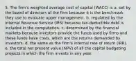 5. The firm's weighted average cost of capital (WACC) is a. set by the board of directors of the firm because it is the benchmark they use to evaluate upper management. b. regulated by the Internal Revenue Service (IRS) because tax-deductible debt is included in the computation. c. determined by the financial markets because investors provide the funds used by firms and these funds have costs, which are the returns demanded by investors. d. the same as the firm's internal rate of return (IRR). e. the total net present value (NPV) of all the capital budgeting projects in which the firm invests in any year.